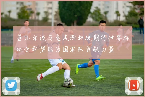 普比尔谈马竞表现积极期待世界杯机会希望能为国家队贡献力量